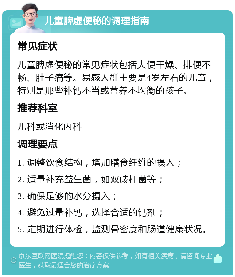 儿童脾虚便秘的调理指南 常见症状 儿童脾虚便秘的常见症状包括大便干燥、排便不畅、肚子痛等。易感人群主要是4岁左右的儿童，特别是那些补钙不当或营养不均衡的孩子。 推荐科室 儿科或消化内科 调理要点 1. 调整饮食结构，增加膳食纤维的摄入； 2. 适量补充益生菌，如双歧杆菌等； 3. 确保足够的水分摄入； 4. 避免过量补钙，选择合适的钙剂； 5. 定期进行体检，监测骨密度和肠道健康状况。