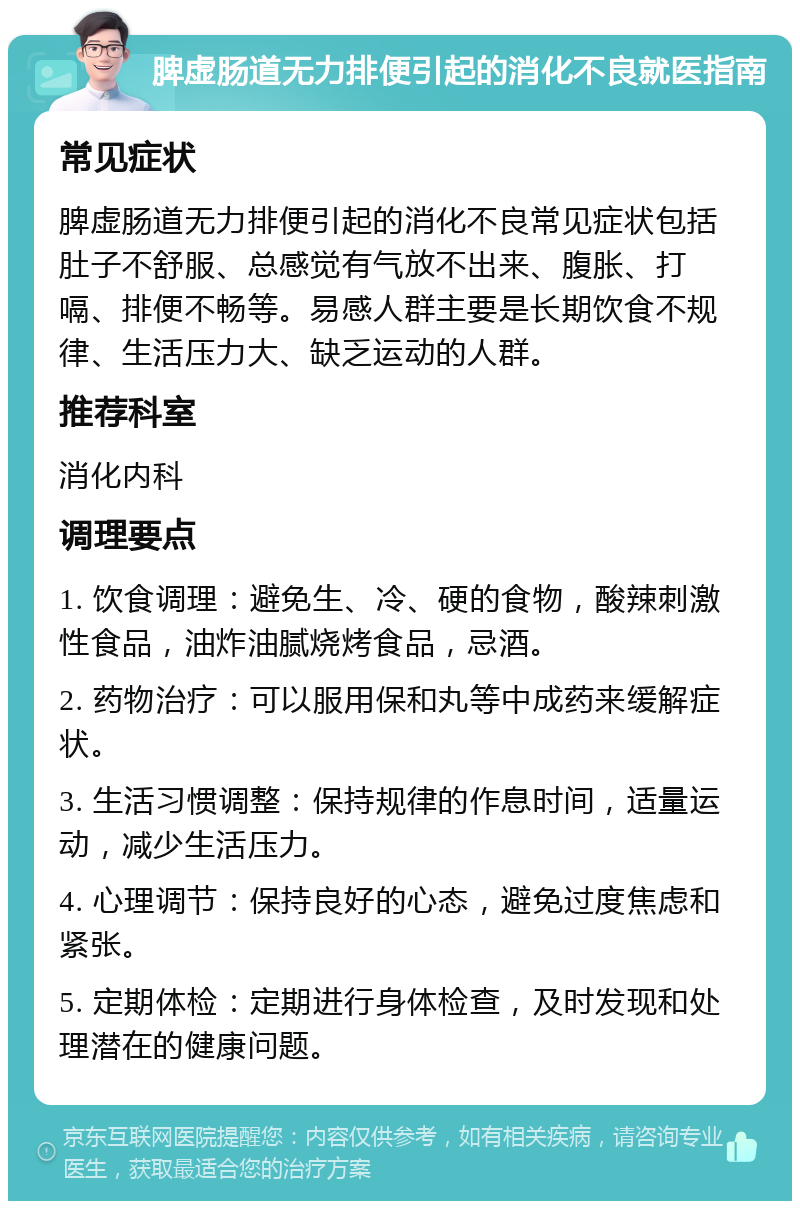 脾虚肠道无力排便引起的消化不良就医指南 常见症状 脾虚肠道无力排便引起的消化不良常见症状包括肚子不舒服、总感觉有气放不出来、腹胀、打嗝、排便不畅等。易感人群主要是长期饮食不规律、生活压力大、缺乏运动的人群。 推荐科室 消化内科 调理要点 1. 饮食调理：避免生、冷、硬的食物，酸辣刺激性食品，油炸油腻烧烤食品，忌酒。 2. 药物治疗：可以服用保和丸等中成药来缓解症状。 3. 生活习惯调整：保持规律的作息时间，适量运动，减少生活压力。 4. 心理调节：保持良好的心态，避免过度焦虑和紧张。 5. 定期体检：定期进行身体检查，及时发现和处理潜在的健康问题。