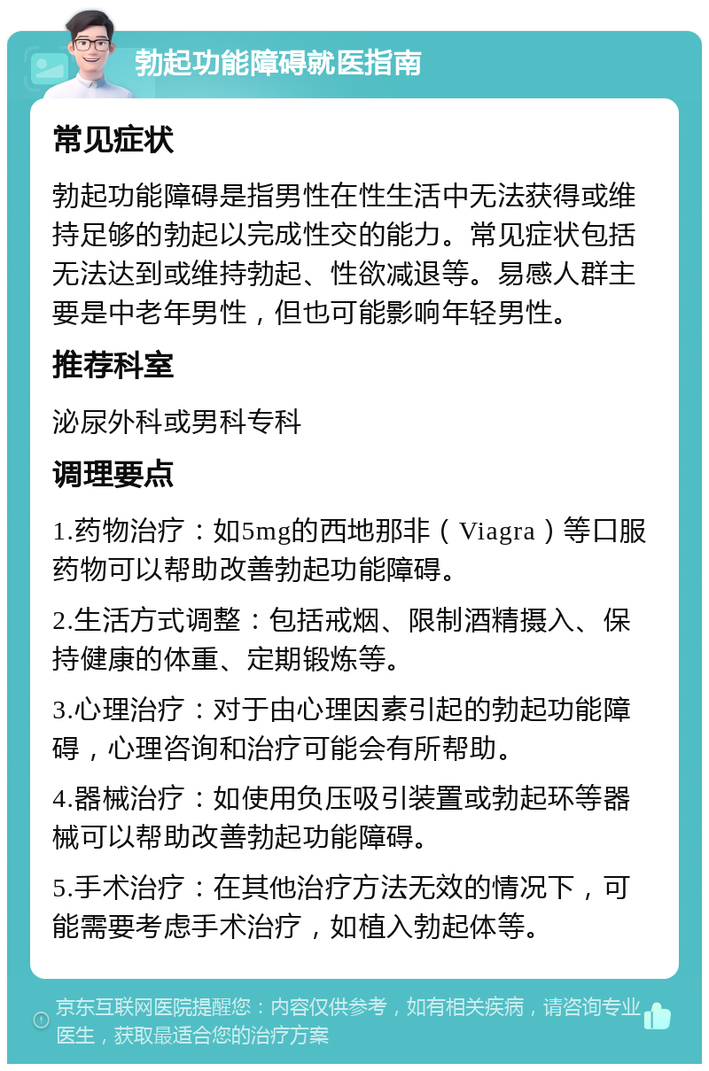 勃起功能障碍就医指南 常见症状 勃起功能障碍是指男性在性生活中无法获得或维持足够的勃起以完成性交的能力。常见症状包括无法达到或维持勃起、性欲减退等。易感人群主要是中老年男性，但也可能影响年轻男性。 推荐科室 泌尿外科或男科专科 调理要点 1.药物治疗：如5mg的西地那非（Viagra）等口服药物可以帮助改善勃起功能障碍。 2.生活方式调整：包括戒烟、限制酒精摄入、保持健康的体重、定期锻炼等。 3.心理治疗：对于由心理因素引起的勃起功能障碍，心理咨询和治疗可能会有所帮助。 4.器械治疗：如使用负压吸引装置或勃起环等器械可以帮助改善勃起功能障碍。 5.手术治疗：在其他治疗方法无效的情况下，可能需要考虑手术治疗，如植入勃起体等。