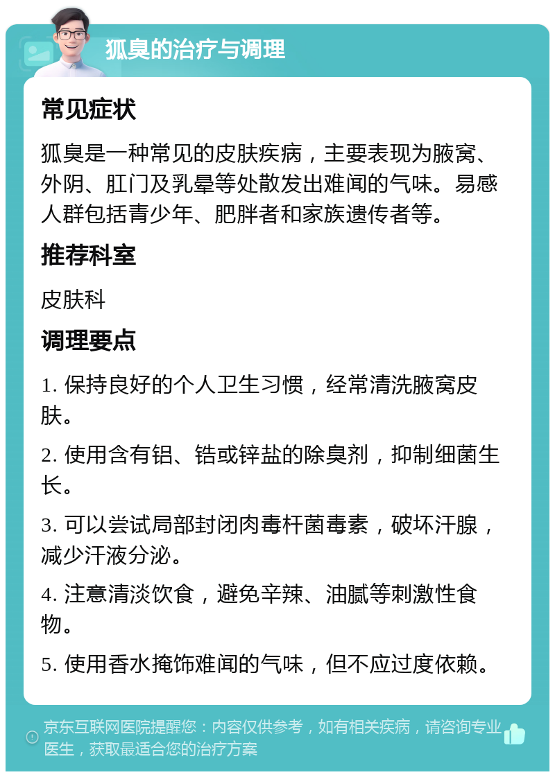 狐臭的治疗与调理 常见症状 狐臭是一种常见的皮肤疾病，主要表现为腋窝、外阴、肛门及乳晕等处散发出难闻的气味。易感人群包括青少年、肥胖者和家族遗传者等。 推荐科室 皮肤科 调理要点 1. 保持良好的个人卫生习惯，经常清洗腋窝皮肤。 2. 使用含有铝、锆或锌盐的除臭剂，抑制细菌生长。 3. 可以尝试局部封闭肉毒杆菌毒素，破坏汗腺，减少汗液分泌。 4. 注意清淡饮食，避免辛辣、油腻等刺激性食物。 5. 使用香水掩饰难闻的气味，但不应过度依赖。