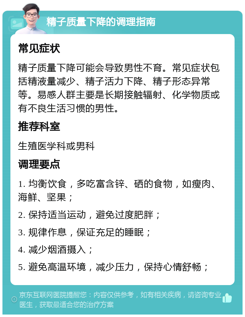 精子质量下降的调理指南 常见症状 精子质量下降可能会导致男性不育。常见症状包括精液量减少、精子活力下降、精子形态异常等。易感人群主要是长期接触辐射、化学物质或有不良生活习惯的男性。 推荐科室 生殖医学科或男科 调理要点 1. 均衡饮食，多吃富含锌、硒的食物，如瘦肉、海鲜、坚果； 2. 保持适当运动，避免过度肥胖； 3. 规律作息，保证充足的睡眠； 4. 减少烟酒摄入； 5. 避免高温环境，减少压力，保持心情舒畅；