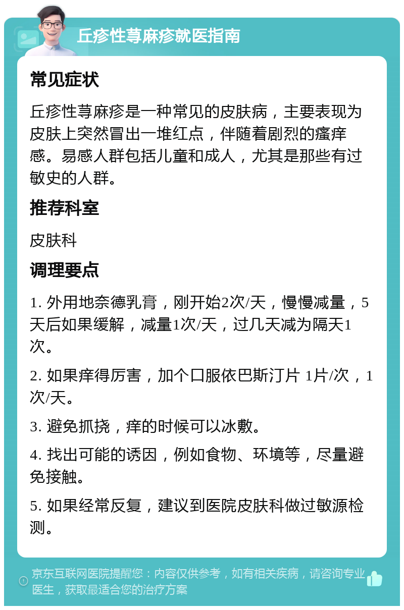 丘疹性荨麻疹就医指南 常见症状 丘疹性荨麻疹是一种常见的皮肤病，主要表现为皮肤上突然冒出一堆红点，伴随着剧烈的瘙痒感。易感人群包括儿童和成人，尤其是那些有过敏史的人群。 推荐科室 皮肤科 调理要点 1. 外用地奈德乳膏，刚开始2次/天，慢慢减量，5天后如果缓解，减量1次/天，过几天减为隔天1次。 2. 如果痒得厉害，加个口服依巴斯汀片 1片/次，1次/天。 3. 避免抓挠，痒的时候可以冰敷。 4. 找出可能的诱因，例如食物、环境等，尽量避免接触。 5. 如果经常反复，建议到医院皮肤科做过敏源检测。