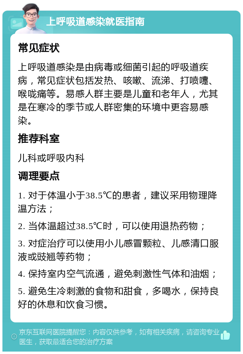 上呼吸道感染就医指南 常见症状 上呼吸道感染是由病毒或细菌引起的呼吸道疾病，常见症状包括发热、咳嗽、流涕、打喷嚏、喉咙痛等。易感人群主要是儿童和老年人，尤其是在寒冷的季节或人群密集的环境中更容易感染。 推荐科室 儿科或呼吸内科 调理要点 1. 对于体温小于38.5℃的患者，建议采用物理降温方法； 2. 当体温超过38.5℃时，可以使用退热药物； 3. 对症治疗可以使用小儿感冒颗粒、儿感清口服液或豉翘等药物； 4. 保持室内空气流通，避免刺激性气体和油烟； 5. 避免生冷刺激的食物和甜食，多喝水，保持良好的休息和饮食习惯。