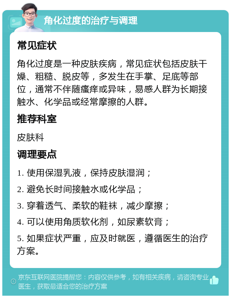 角化过度的治疗与调理 常见症状 角化过度是一种皮肤疾病，常见症状包括皮肤干燥、粗糙、脱皮等，多发生在手掌、足底等部位，通常不伴随瘙痒或异味，易感人群为长期接触水、化学品或经常摩擦的人群。 推荐科室 皮肤科 调理要点 1. 使用保湿乳液，保持皮肤湿润； 2. 避免长时间接触水或化学品； 3. 穿着透气、柔软的鞋袜，减少摩擦； 4. 可以使用角质软化剂，如尿素软膏； 5. 如果症状严重，应及时就医，遵循医生的治疗方案。