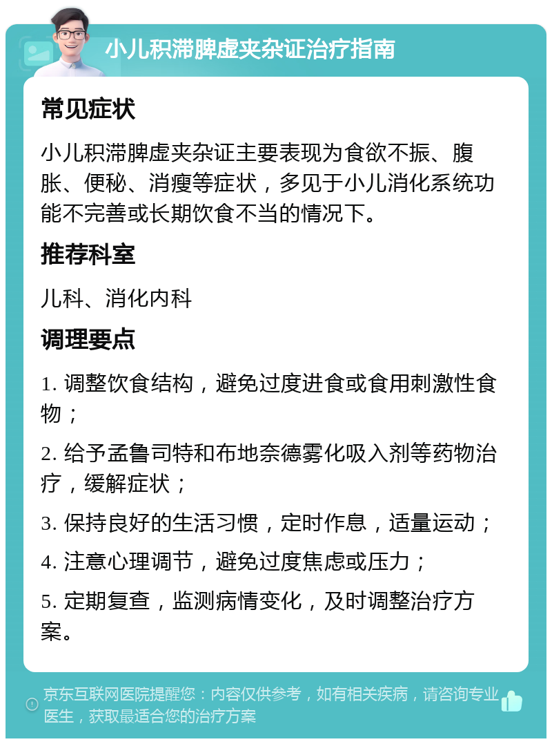 小儿积滞脾虚夹杂证治疗指南 常见症状 小儿积滞脾虚夹杂证主要表现为食欲不振、腹胀、便秘、消瘦等症状，多见于小儿消化系统功能不完善或长期饮食不当的情况下。 推荐科室 儿科、消化内科 调理要点 1. 调整饮食结构，避免过度进食或食用刺激性食物； 2. 给予孟鲁司特和布地奈德雾化吸入剂等药物治疗，缓解症状； 3. 保持良好的生活习惯，定时作息，适量运动； 4. 注意心理调节，避免过度焦虑或压力； 5. 定期复查，监测病情变化，及时调整治疗方案。