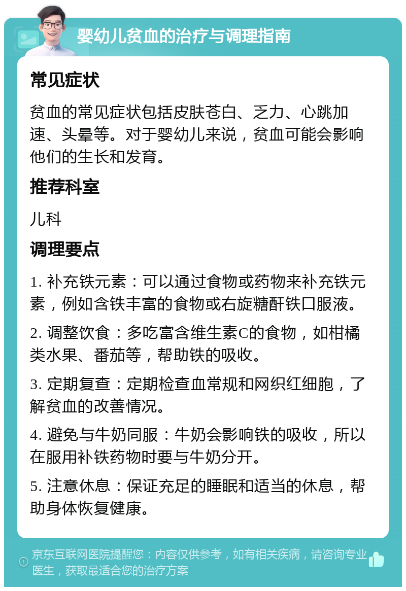 婴幼儿贫血的治疗与调理指南 常见症状 贫血的常见症状包括皮肤苍白、乏力、心跳加速、头晕等。对于婴幼儿来说，贫血可能会影响他们的生长和发育。 推荐科室 儿科 调理要点 1. 补充铁元素：可以通过食物或药物来补充铁元素，例如含铁丰富的食物或右旋糖酐铁口服液。 2. 调整饮食：多吃富含维生素C的食物，如柑橘类水果、番茄等，帮助铁的吸收。 3. 定期复查：定期检查血常规和网织红细胞，了解贫血的改善情况。 4. 避免与牛奶同服：牛奶会影响铁的吸收，所以在服用补铁药物时要与牛奶分开。 5. 注意休息：保证充足的睡眠和适当的休息，帮助身体恢复健康。