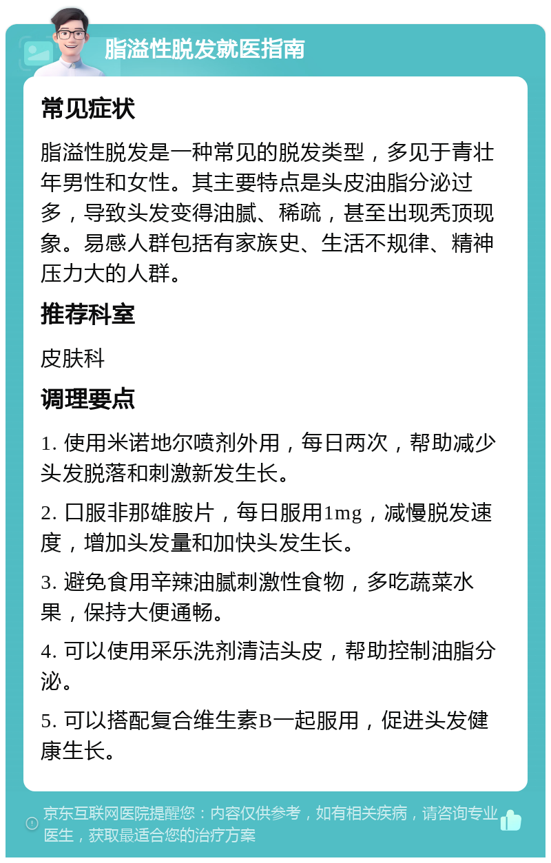 脂溢性脱发就医指南 常见症状 脂溢性脱发是一种常见的脱发类型，多见于青壮年男性和女性。其主要特点是头皮油脂分泌过多，导致头发变得油腻、稀疏，甚至出现秃顶现象。易感人群包括有家族史、生活不规律、精神压力大的人群。 推荐科室 皮肤科 调理要点 1. 使用米诺地尔喷剂外用，每日两次，帮助减少头发脱落和刺激新发生长。 2. 口服非那雄胺片，每日服用1mg，减慢脱发速度，增加头发量和加快头发生长。 3. 避免食用辛辣油腻刺激性食物，多吃蔬菜水果，保持大便通畅。 4. 可以使用采乐洗剂清洁头皮，帮助控制油脂分泌。 5. 可以搭配复合维生素B一起服用，促进头发健康生长。