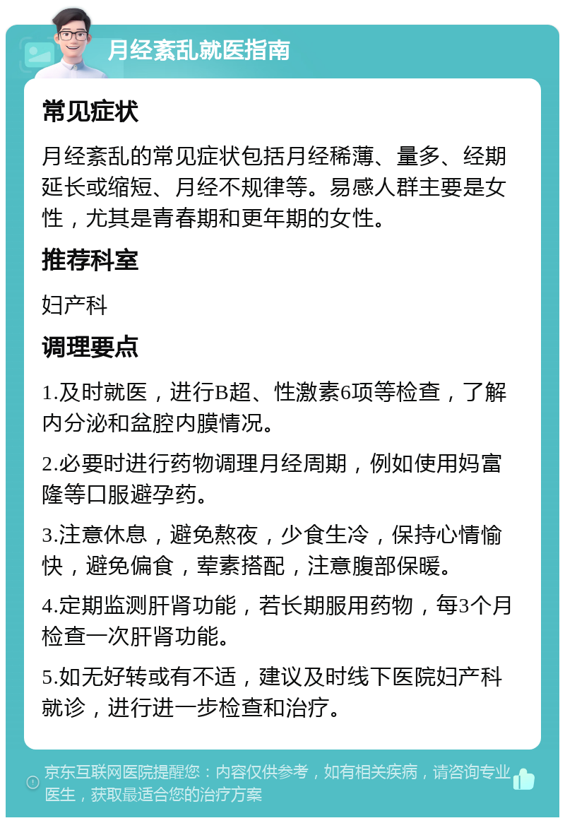 月经紊乱就医指南 常见症状 月经紊乱的常见症状包括月经稀薄、量多、经期延长或缩短、月经不规律等。易感人群主要是女性，尤其是青春期和更年期的女性。 推荐科室 妇产科 调理要点 1.及时就医，进行B超、性激素6项等检查，了解内分泌和盆腔内膜情况。 2.必要时进行药物调理月经周期，例如使用妈富隆等口服避孕药。 3.注意休息，避免熬夜，少食生冷，保持心情愉快，避免偏食，荤素搭配，注意腹部保暖。 4.定期监测肝肾功能，若长期服用药物，每3个月检查一次肝肾功能。 5.如无好转或有不适，建议及时线下医院妇产科就诊，进行进一步检查和治疗。