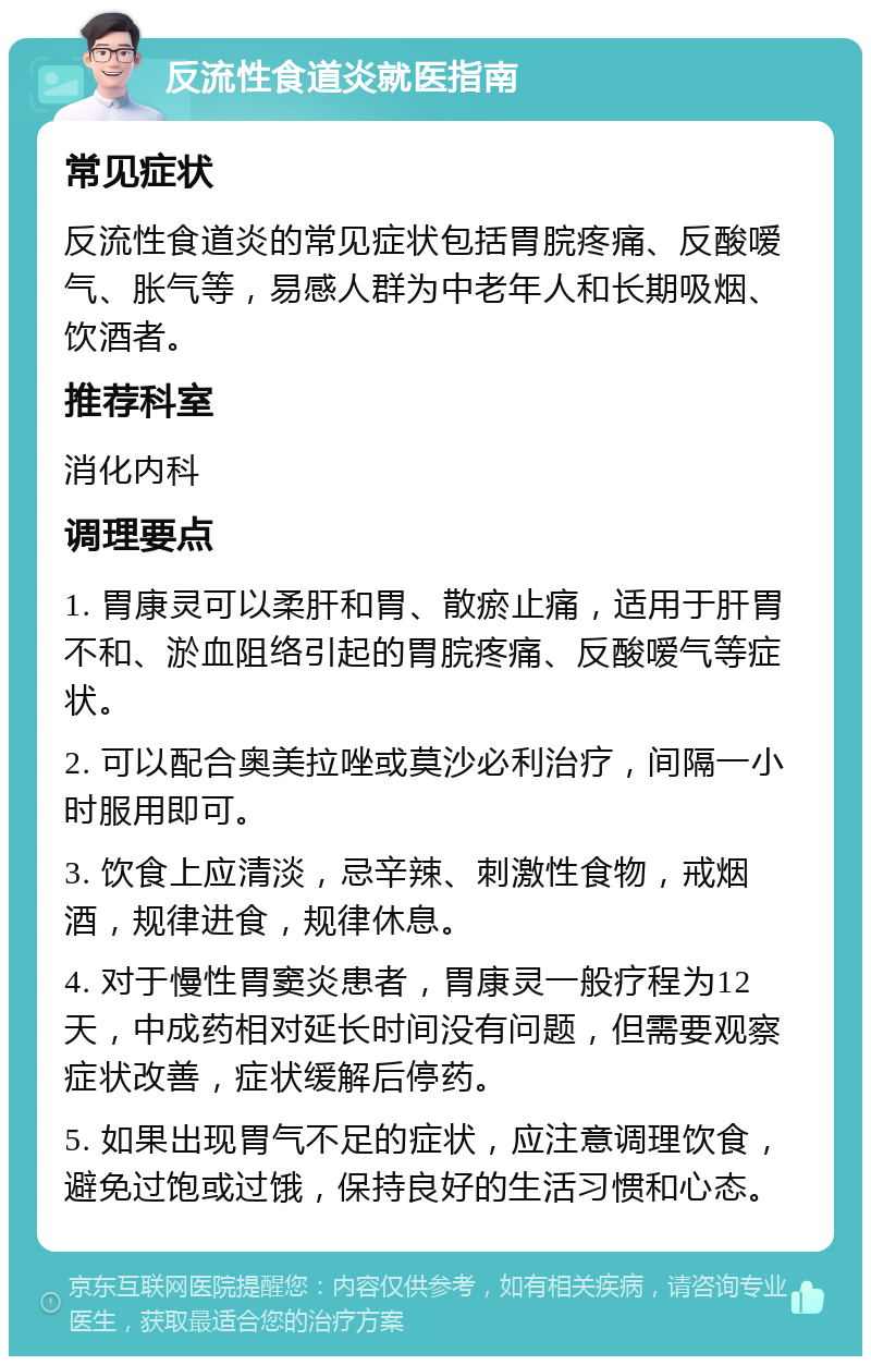 反流性食道炎就医指南 常见症状 反流性食道炎的常见症状包括胃脘疼痛、反酸嗳气、胀气等，易感人群为中老年人和长期吸烟、饮酒者。 推荐科室 消化内科 调理要点 1. 胃康灵可以柔肝和胃、散瘀止痛，适用于肝胃不和、淤血阻络引起的胃脘疼痛、反酸嗳气等症状。 2. 可以配合奥美拉唑或莫沙必利治疗，间隔一小时服用即可。 3. 饮食上应清淡，忌辛辣、刺激性食物，戒烟酒，规律进食，规律休息。 4. 对于慢性胃窦炎患者，胃康灵一般疗程为12天，中成药相对延长时间没有问题，但需要观察症状改善，症状缓解后停药。 5. 如果出现胃气不足的症状，应注意调理饮食，避免过饱或过饿，保持良好的生活习惯和心态。