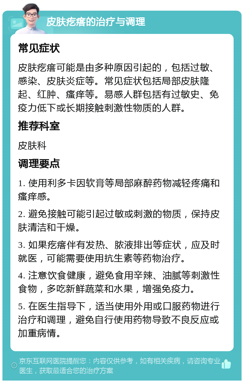 皮肤疙瘩的治疗与调理 常见症状 皮肤疙瘩可能是由多种原因引起的，包括过敏、感染、皮肤炎症等。常见症状包括局部皮肤隆起、红肿、瘙痒等。易感人群包括有过敏史、免疫力低下或长期接触刺激性物质的人群。 推荐科室 皮肤科 调理要点 1. 使用利多卡因软膏等局部麻醉药物减轻疼痛和瘙痒感。 2. 避免接触可能引起过敏或刺激的物质，保持皮肤清洁和干燥。 3. 如果疙瘩伴有发热、脓液排出等症状，应及时就医，可能需要使用抗生素等药物治疗。 4. 注意饮食健康，避免食用辛辣、油腻等刺激性食物，多吃新鲜蔬菜和水果，增强免疫力。 5. 在医生指导下，适当使用外用或口服药物进行治疗和调理，避免自行使用药物导致不良反应或加重病情。