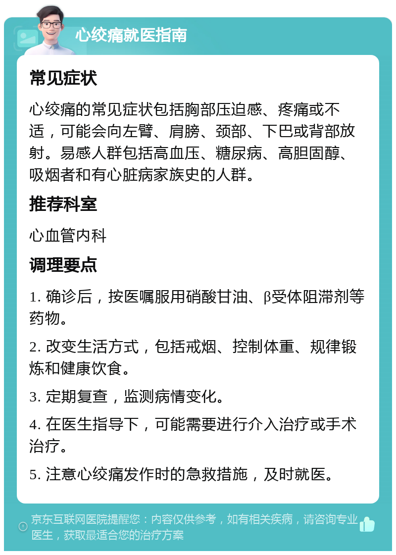 心绞痛就医指南 常见症状 心绞痛的常见症状包括胸部压迫感、疼痛或不适，可能会向左臂、肩膀、颈部、下巴或背部放射。易感人群包括高血压、糖尿病、高胆固醇、吸烟者和有心脏病家族史的人群。 推荐科室 心血管内科 调理要点 1. 确诊后，按医嘱服用硝酸甘油、β受体阻滞剂等药物。 2. 改变生活方式，包括戒烟、控制体重、规律锻炼和健康饮食。 3. 定期复查，监测病情变化。 4. 在医生指导下，可能需要进行介入治疗或手术治疗。 5. 注意心绞痛发作时的急救措施，及时就医。