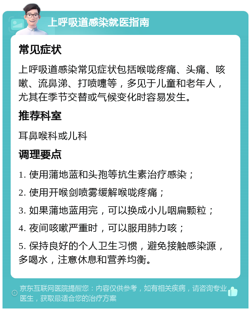 上呼吸道感染就医指南 常见症状 上呼吸道感染常见症状包括喉咙疼痛、头痛、咳嗽、流鼻涕、打喷嚏等，多见于儿童和老年人，尤其在季节交替或气候变化时容易发生。 推荐科室 耳鼻喉科或儿科 调理要点 1. 使用蒲地蓝和头孢等抗生素治疗感染； 2. 使用开喉剑喷雾缓解喉咙疼痛； 3. 如果蒲地蓝用完，可以换成小儿咽扁颗粒； 4. 夜间咳嗽严重时，可以服用肺力咳； 5. 保持良好的个人卫生习惯，避免接触感染源，多喝水，注意休息和营养均衡。