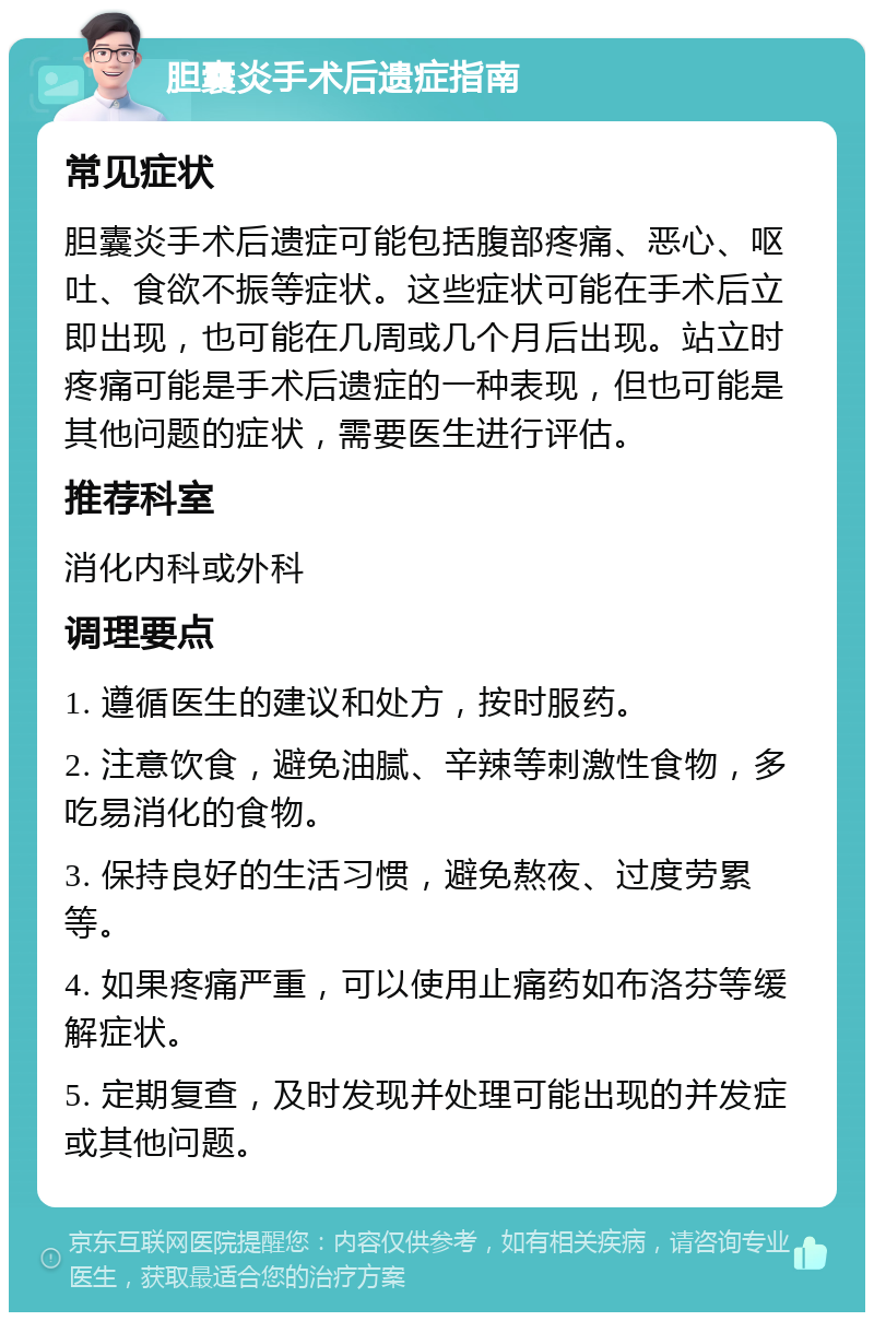 胆囊炎手术后遗症指南 常见症状 胆囊炎手术后遗症可能包括腹部疼痛、恶心、呕吐、食欲不振等症状。这些症状可能在手术后立即出现，也可能在几周或几个月后出现。站立时疼痛可能是手术后遗症的一种表现，但也可能是其他问题的症状，需要医生进行评估。 推荐科室 消化内科或外科 调理要点 1. 遵循医生的建议和处方，按时服药。 2. 注意饮食，避免油腻、辛辣等刺激性食物，多吃易消化的食物。 3. 保持良好的生活习惯，避免熬夜、过度劳累等。 4. 如果疼痛严重，可以使用止痛药如布洛芬等缓解症状。 5. 定期复查，及时发现并处理可能出现的并发症或其他问题。