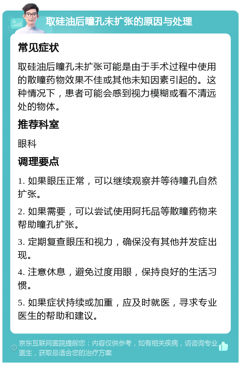 取硅油后瞳孔未扩张的原因与处理 常见症状 取硅油后瞳孔未扩张可能是由于手术过程中使用的散瞳药物效果不佳或其他未知因素引起的。这种情况下，患者可能会感到视力模糊或看不清远处的物体。 推荐科室 眼科 调理要点 1. 如果眼压正常，可以继续观察并等待瞳孔自然扩张。 2. 如果需要，可以尝试使用阿托品等散瞳药物来帮助瞳孔扩张。 3. 定期复查眼压和视力，确保没有其他并发症出现。 4. 注意休息，避免过度用眼，保持良好的生活习惯。 5. 如果症状持续或加重，应及时就医，寻求专业医生的帮助和建议。