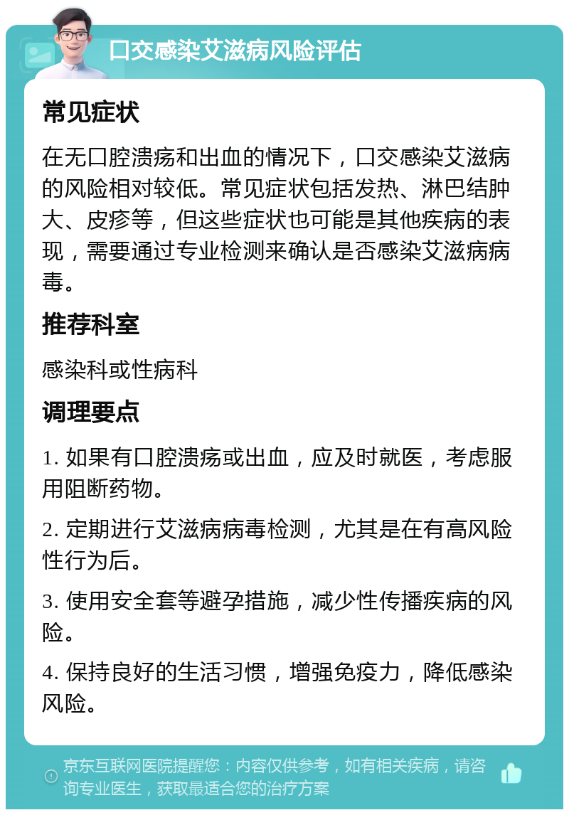 口交感染艾滋病风险评估 常见症状 在无口腔溃疡和出血的情况下，口交感染艾滋病的风险相对较低。常见症状包括发热、淋巴结肿大、皮疹等，但这些症状也可能是其他疾病的表现，需要通过专业检测来确认是否感染艾滋病病毒。 推荐科室 感染科或性病科 调理要点 1. 如果有口腔溃疡或出血，应及时就医，考虑服用阻断药物。 2. 定期进行艾滋病病毒检测，尤其是在有高风险性行为后。 3. 使用安全套等避孕措施，减少性传播疾病的风险。 4. 保持良好的生活习惯，增强免疫力，降低感染风险。