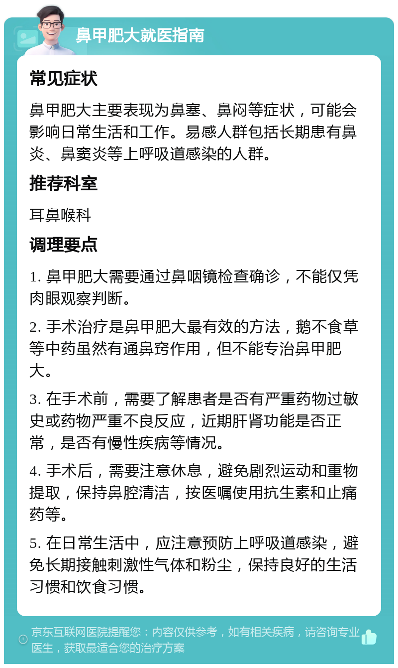 鼻甲肥大就医指南 常见症状 鼻甲肥大主要表现为鼻塞、鼻闷等症状，可能会影响日常生活和工作。易感人群包括长期患有鼻炎、鼻窦炎等上呼吸道感染的人群。 推荐科室 耳鼻喉科 调理要点 1. 鼻甲肥大需要通过鼻咽镜检查确诊，不能仅凭肉眼观察判断。 2. 手术治疗是鼻甲肥大最有效的方法，鹅不食草等中药虽然有通鼻窍作用，但不能专治鼻甲肥大。 3. 在手术前，需要了解患者是否有严重药物过敏史或药物严重不良反应，近期肝肾功能是否正常，是否有慢性疾病等情况。 4. 手术后，需要注意休息，避免剧烈运动和重物提取，保持鼻腔清洁，按医嘱使用抗生素和止痛药等。 5. 在日常生活中，应注意预防上呼吸道感染，避免长期接触刺激性气体和粉尘，保持良好的生活习惯和饮食习惯。