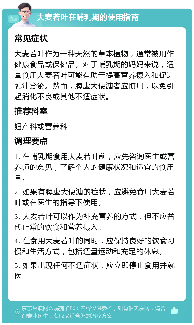 大麦若叶在哺乳期的使用指南 常见症状 大麦若叶作为一种天然的草本植物，通常被用作健康食品或保健品。对于哺乳期的妈妈来说，适量食用大麦若叶可能有助于提高营养摄入和促进乳汁分泌。然而，脾虚大便溏者应慎用，以免引起消化不良或其他不适症状。 推荐科室 妇产科或营养科 调理要点 1. 在哺乳期食用大麦若叶前，应先咨询医生或营养师的意见，了解个人的健康状况和适宜的食用量。 2. 如果有脾虚大便溏的症状，应避免食用大麦若叶或在医生的指导下使用。 3. 大麦若叶可以作为补充营养的方式，但不应替代正常的饮食和营养摄入。 4. 在食用大麦若叶的同时，应保持良好的饮食习惯和生活方式，包括适量运动和充足的休息。 5. 如果出现任何不适症状，应立即停止食用并就医。