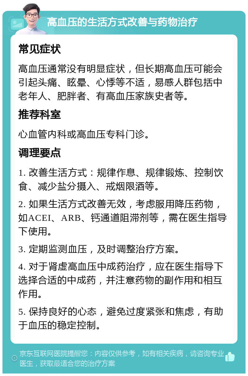 高血压的生活方式改善与药物治疗 常见症状 高血压通常没有明显症状，但长期高血压可能会引起头痛、眩晕、心悸等不适，易感人群包括中老年人、肥胖者、有高血压家族史者等。 推荐科室 心血管内科或高血压专科门诊。 调理要点 1. 改善生活方式：规律作息、规律锻炼、控制饮食、减少盐分摄入、戒烟限酒等。 2. 如果生活方式改善无效，考虑服用降压药物，如ACEI、ARB、钙通道阻滞剂等，需在医生指导下使用。 3. 定期监测血压，及时调整治疗方案。 4. 对于肾虚高血压中成药治疗，应在医生指导下选择合适的中成药，并注意药物的副作用和相互作用。 5. 保持良好的心态，避免过度紧张和焦虑，有助于血压的稳定控制。