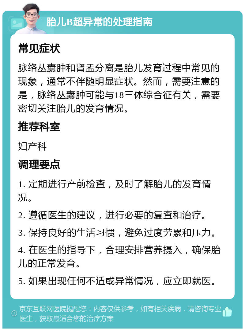 胎儿B超异常的处理指南 常见症状 脉络丛囊肿和肾盂分离是胎儿发育过程中常见的现象，通常不伴随明显症状。然而，需要注意的是，脉络丛囊肿可能与18三体综合征有关，需要密切关注胎儿的发育情况。 推荐科室 妇产科 调理要点 1. 定期进行产前检查，及时了解胎儿的发育情况。 2. 遵循医生的建议，进行必要的复查和治疗。 3. 保持良好的生活习惯，避免过度劳累和压力。 4. 在医生的指导下，合理安排营养摄入，确保胎儿的正常发育。 5. 如果出现任何不适或异常情况，应立即就医。