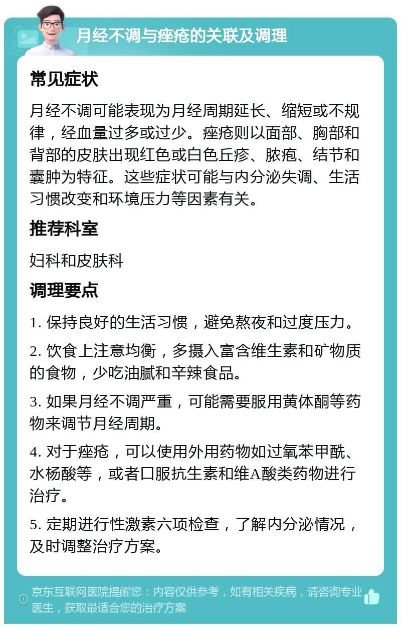 月经不调与痤疮的关联及调理 常见症状 月经不调可能表现为月经周期延长、缩短或不规律，经血量过多或过少。痤疮则以面部、胸部和背部的皮肤出现红色或白色丘疹、脓疱、结节和囊肿为特征。这些症状可能与内分泌失调、生活习惯改变和环境压力等因素有关。 推荐科室 妇科和皮肤科 调理要点 1. 保持良好的生活习惯，避免熬夜和过度压力。 2. 饮食上注意均衡，多摄入富含维生素和矿物质的食物，少吃油腻和辛辣食品。 3. 如果月经不调严重，可能需要服用黄体酮等药物来调节月经周期。 4. 对于痤疮，可以使用外用药物如过氧苯甲酰、水杨酸等，或者口服抗生素和维A酸类药物进行治疗。 5. 定期进行性激素六项检查，了解内分泌情况，及时调整治疗方案。