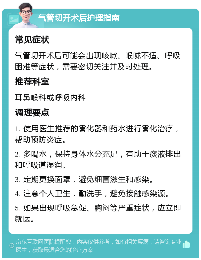 气管切开术后护理指南 常见症状 气管切开术后可能会出现咳嗽、喉咙不适、呼吸困难等症状，需要密切关注并及时处理。 推荐科室 耳鼻喉科或呼吸内科 调理要点 1. 使用医生推荐的雾化器和药水进行雾化治疗，帮助预防炎症。 2. 多喝水，保持身体水分充足，有助于痰液排出和呼吸道湿润。 3. 定期更换面罩，避免细菌滋生和感染。 4. 注意个人卫生，勤洗手，避免接触感染源。 5. 如果出现呼吸急促、胸闷等严重症状，应立即就医。