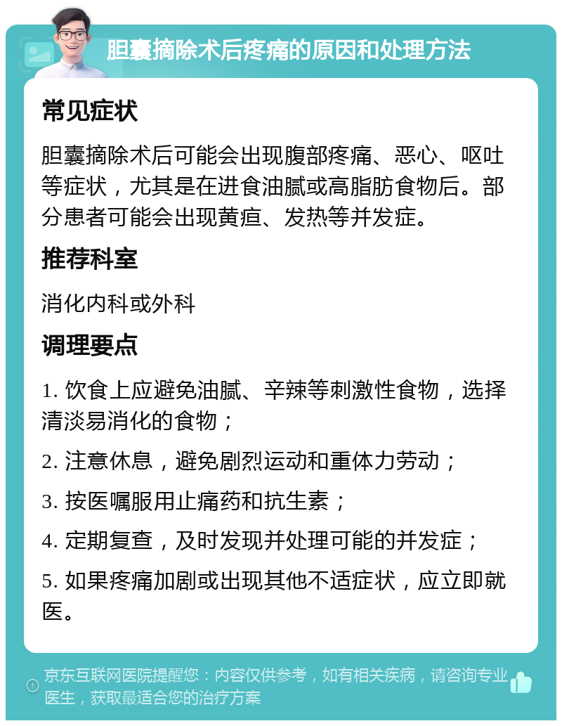 胆囊摘除术后疼痛的原因和处理方法 常见症状 胆囊摘除术后可能会出现腹部疼痛、恶心、呕吐等症状，尤其是在进食油腻或高脂肪食物后。部分患者可能会出现黄疸、发热等并发症。 推荐科室 消化内科或外科 调理要点 1. 饮食上应避免油腻、辛辣等刺激性食物，选择清淡易消化的食物； 2. 注意休息，避免剧烈运动和重体力劳动； 3. 按医嘱服用止痛药和抗生素； 4. 定期复查，及时发现并处理可能的并发症； 5. 如果疼痛加剧或出现其他不适症状，应立即就医。