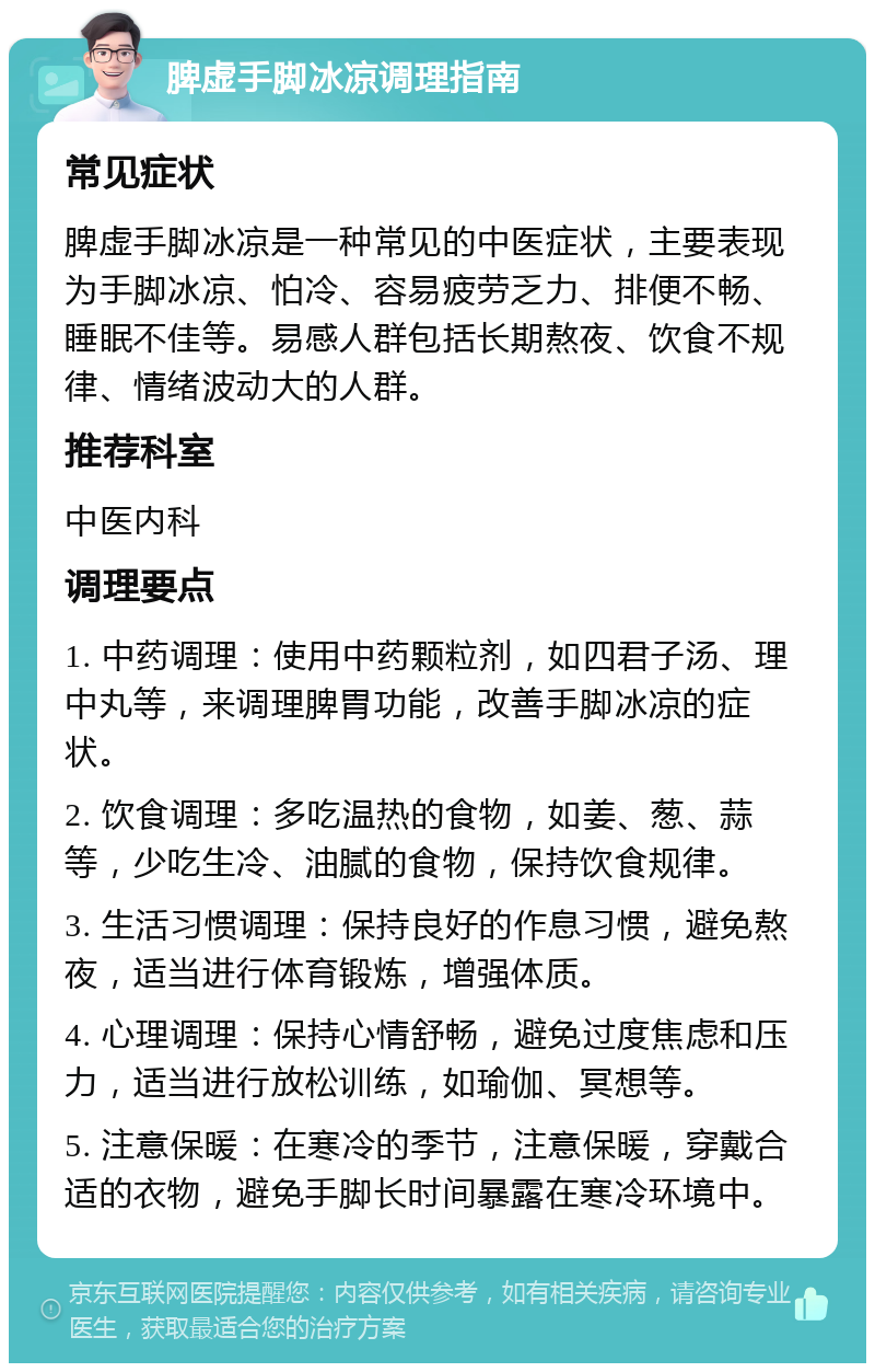 脾虚手脚冰凉调理指南 常见症状 脾虚手脚冰凉是一种常见的中医症状，主要表现为手脚冰凉、怕冷、容易疲劳乏力、排便不畅、睡眠不佳等。易感人群包括长期熬夜、饮食不规律、情绪波动大的人群。 推荐科室 中医内科 调理要点 1. 中药调理：使用中药颗粒剂，如四君子汤、理中丸等，来调理脾胃功能，改善手脚冰凉的症状。 2. 饮食调理：多吃温热的食物，如姜、葱、蒜等，少吃生冷、油腻的食物，保持饮食规律。 3. 生活习惯调理：保持良好的作息习惯，避免熬夜，适当进行体育锻炼，增强体质。 4. 心理调理：保持心情舒畅，避免过度焦虑和压力，适当进行放松训练，如瑜伽、冥想等。 5. 注意保暖：在寒冷的季节，注意保暖，穿戴合适的衣物，避免手脚长时间暴露在寒冷环境中。