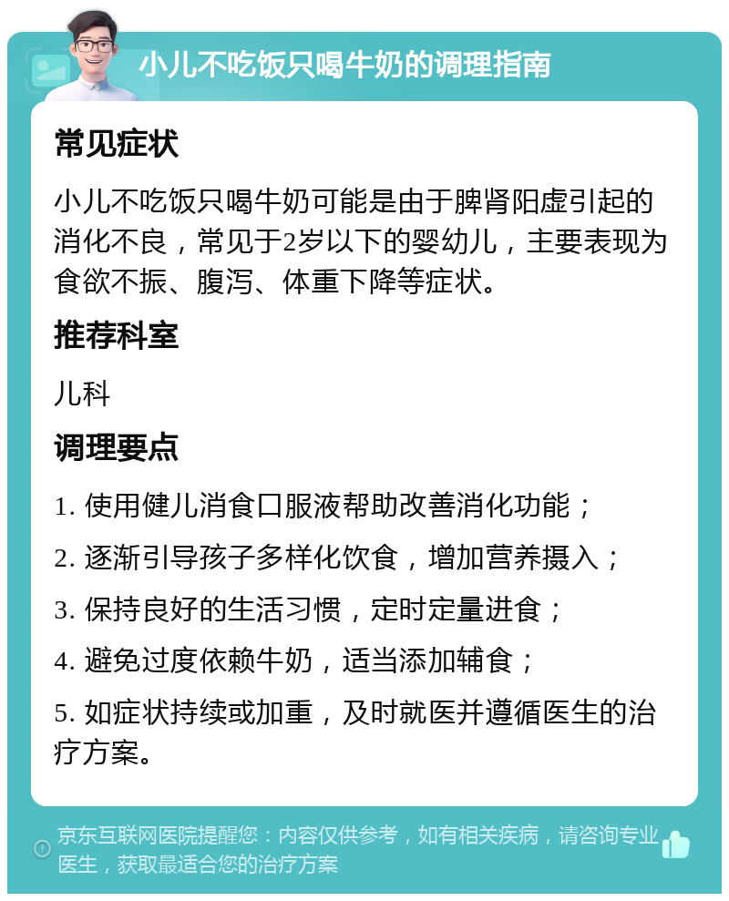 小儿不吃饭只喝牛奶的调理指南 常见症状 小儿不吃饭只喝牛奶可能是由于脾肾阳虚引起的消化不良，常见于2岁以下的婴幼儿，主要表现为食欲不振、腹泻、体重下降等症状。 推荐科室 儿科 调理要点 1. 使用健儿消食口服液帮助改善消化功能； 2. 逐渐引导孩子多样化饮食，增加营养摄入； 3. 保持良好的生活习惯，定时定量进食； 4. 避免过度依赖牛奶，适当添加辅食； 5. 如症状持续或加重，及时就医并遵循医生的治疗方案。