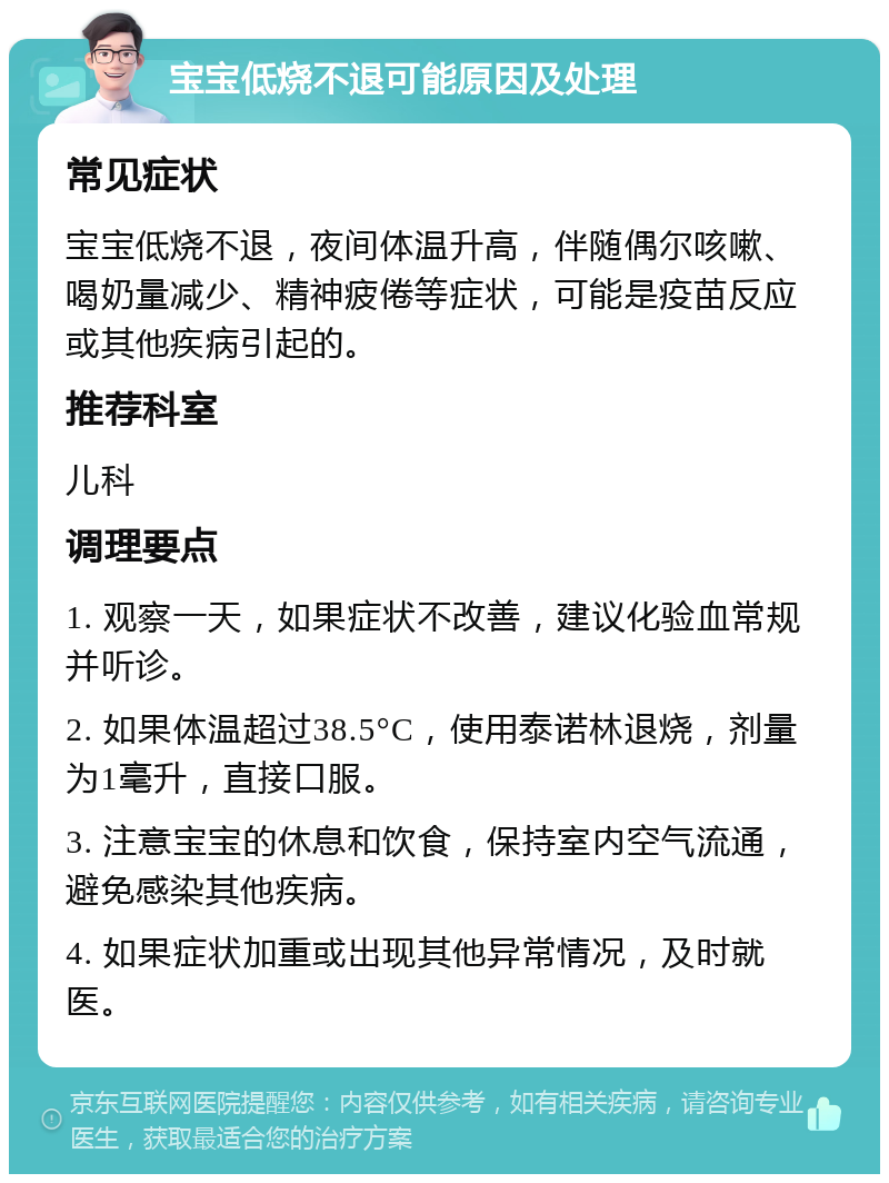 宝宝低烧不退可能原因及处理 常见症状 宝宝低烧不退，夜间体温升高，伴随偶尔咳嗽、喝奶量减少、精神疲倦等症状，可能是疫苗反应或其他疾病引起的。 推荐科室 儿科 调理要点 1. 观察一天，如果症状不改善，建议化验血常规并听诊。 2. 如果体温超过38.5°C，使用泰诺林退烧，剂量为1毫升，直接口服。 3. 注意宝宝的休息和饮食，保持室内空气流通，避免感染其他疾病。 4. 如果症状加重或出现其他异常情况，及时就医。