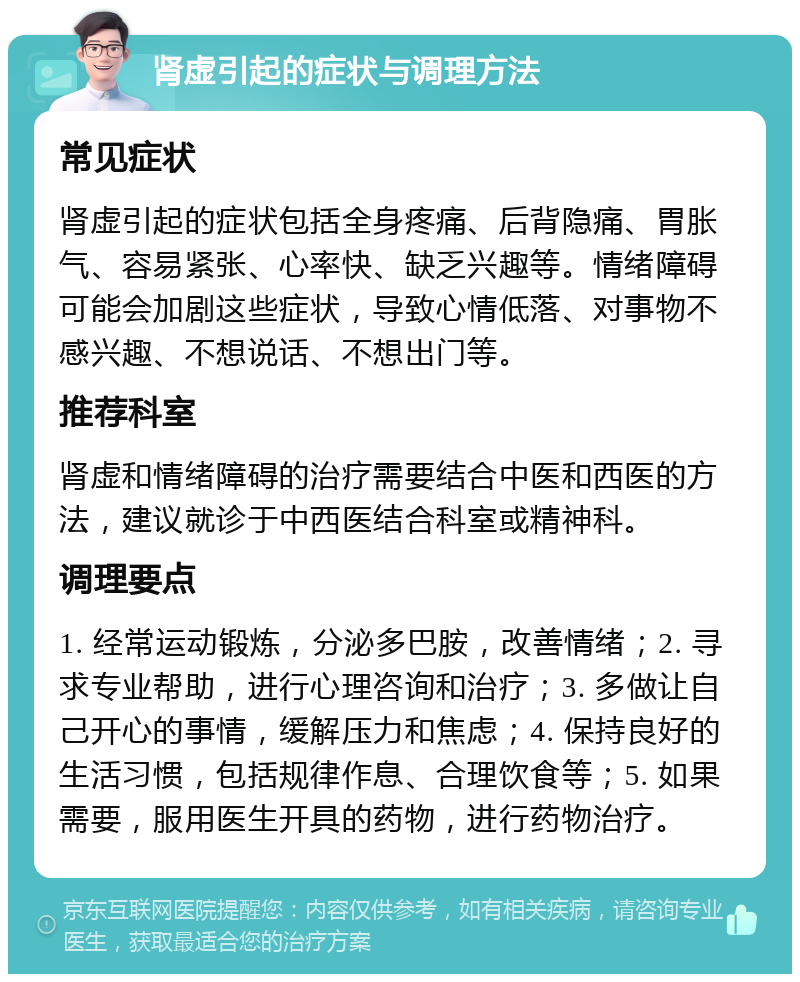 肾虚引起的症状与调理方法 常见症状 肾虚引起的症状包括全身疼痛、后背隐痛、胃胀气、容易紧张、心率快、缺乏兴趣等。情绪障碍可能会加剧这些症状，导致心情低落、对事物不感兴趣、不想说话、不想出门等。 推荐科室 肾虚和情绪障碍的治疗需要结合中医和西医的方法，建议就诊于中西医结合科室或精神科。 调理要点 1. 经常运动锻炼，分泌多巴胺，改善情绪；2. 寻求专业帮助，进行心理咨询和治疗；3. 多做让自己开心的事情，缓解压力和焦虑；4. 保持良好的生活习惯，包括规律作息、合理饮食等；5. 如果需要，服用医生开具的药物，进行药物治疗。