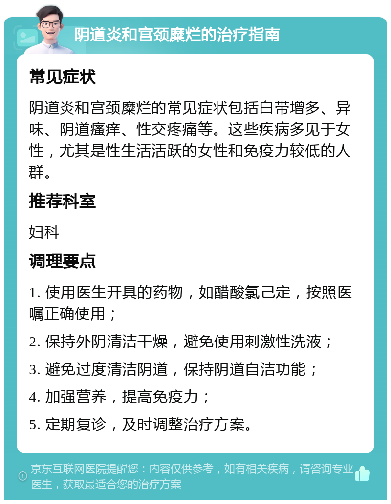 阴道炎和宫颈糜烂的治疗指南 常见症状 阴道炎和宫颈糜烂的常见症状包括白带增多、异味、阴道瘙痒、性交疼痛等。这些疾病多见于女性，尤其是性生活活跃的女性和免疫力较低的人群。 推荐科室 妇科 调理要点 1. 使用医生开具的药物，如醋酸氯己定，按照医嘱正确使用； 2. 保持外阴清洁干燥，避免使用刺激性洗液； 3. 避免过度清洁阴道，保持阴道自洁功能； 4. 加强营养，提高免疫力； 5. 定期复诊，及时调整治疗方案。