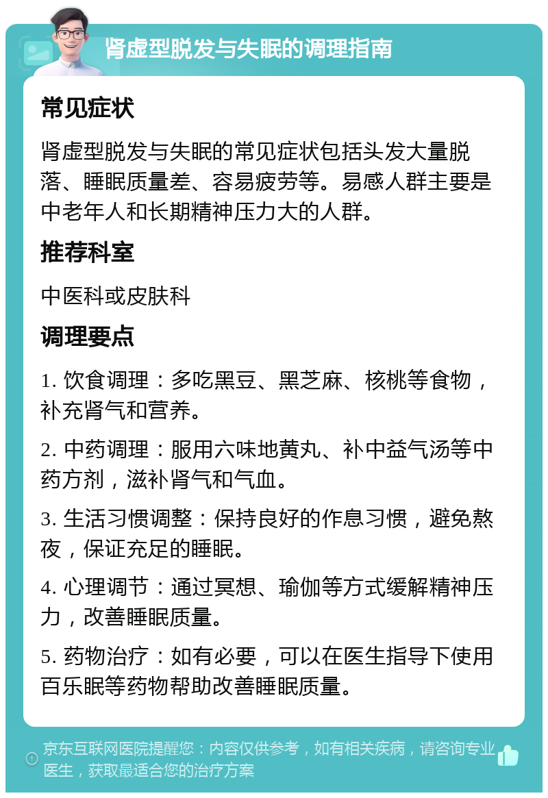 肾虚型脱发与失眠的调理指南 常见症状 肾虚型脱发与失眠的常见症状包括头发大量脱落、睡眠质量差、容易疲劳等。易感人群主要是中老年人和长期精神压力大的人群。 推荐科室 中医科或皮肤科 调理要点 1. 饮食调理：多吃黑豆、黑芝麻、核桃等食物，补充肾气和营养。 2. 中药调理：服用六味地黄丸、补中益气汤等中药方剂，滋补肾气和气血。 3. 生活习惯调整：保持良好的作息习惯，避免熬夜，保证充足的睡眠。 4. 心理调节：通过冥想、瑜伽等方式缓解精神压力，改善睡眠质量。 5. 药物治疗：如有必要，可以在医生指导下使用百乐眠等药物帮助改善睡眠质量。