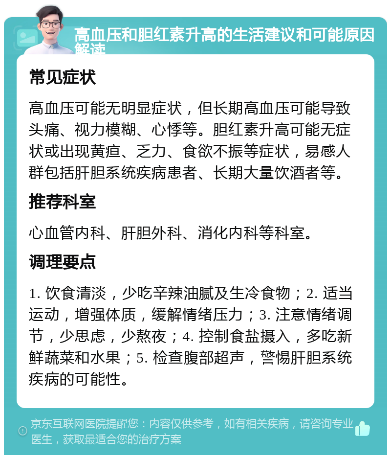 高血压和胆红素升高的生活建议和可能原因解读 常见症状 高血压可能无明显症状，但长期高血压可能导致头痛、视力模糊、心悸等。胆红素升高可能无症状或出现黄疸、乏力、食欲不振等症状，易感人群包括肝胆系统疾病患者、长期大量饮酒者等。 推荐科室 心血管内科、肝胆外科、消化内科等科室。 调理要点 1. 饮食清淡，少吃辛辣油腻及生冷食物；2. 适当运动，增强体质，缓解情绪压力；3. 注意情绪调节，少思虑，少熬夜；4. 控制食盐摄入，多吃新鲜蔬菜和水果；5. 检查腹部超声，警惕肝胆系统疾病的可能性。