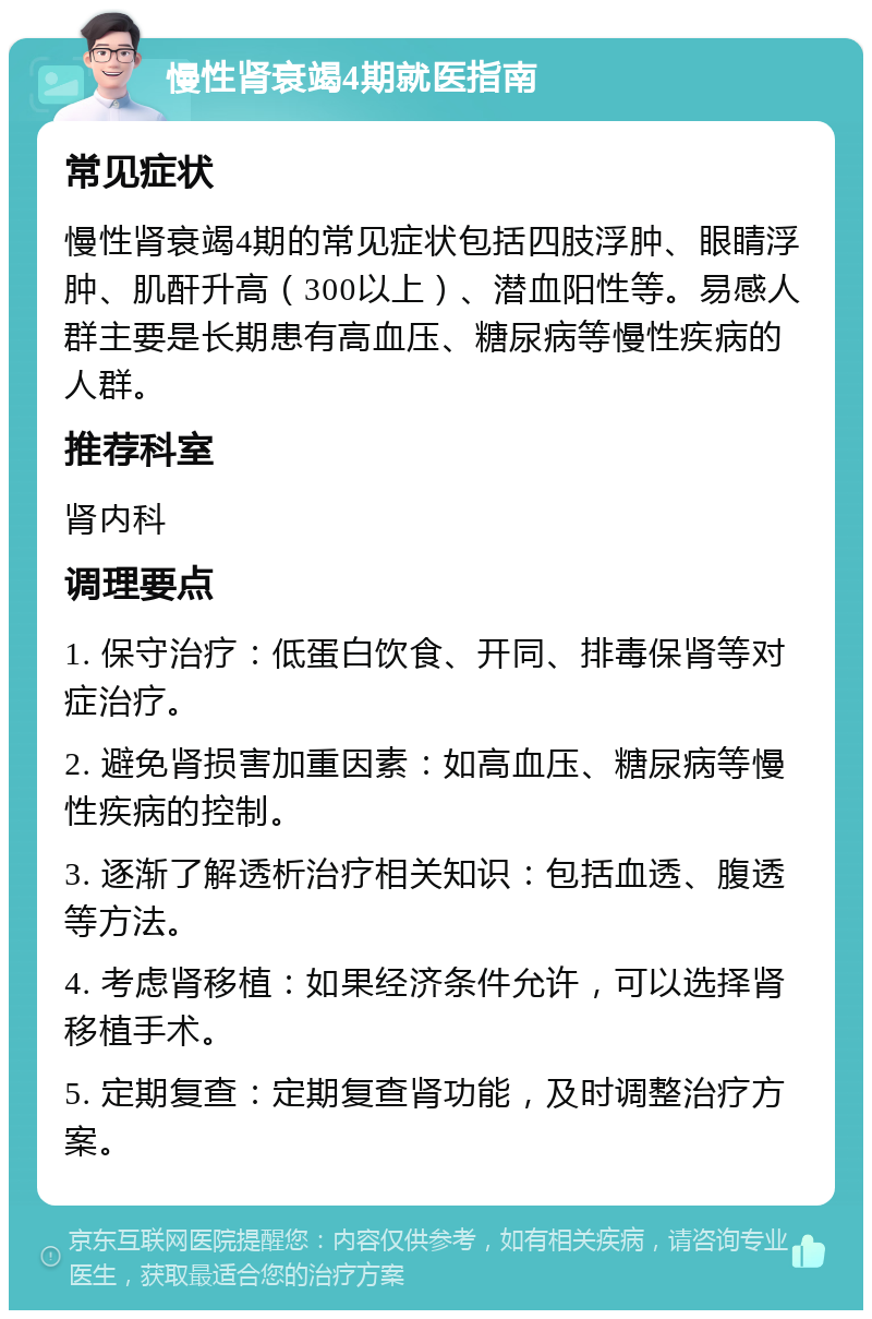 慢性肾衰竭4期就医指南 常见症状 慢性肾衰竭4期的常见症状包括四肢浮肿、眼睛浮肿、肌酐升高（300以上）、潜血阳性等。易感人群主要是长期患有高血压、糖尿病等慢性疾病的人群。 推荐科室 肾内科 调理要点 1. 保守治疗：低蛋白饮食、开同、排毒保肾等对症治疗。 2. 避免肾损害加重因素：如高血压、糖尿病等慢性疾病的控制。 3. 逐渐了解透析治疗相关知识：包括血透、腹透等方法。 4. 考虑肾移植：如果经济条件允许，可以选择肾移植手术。 5. 定期复查：定期复查肾功能，及时调整治疗方案。