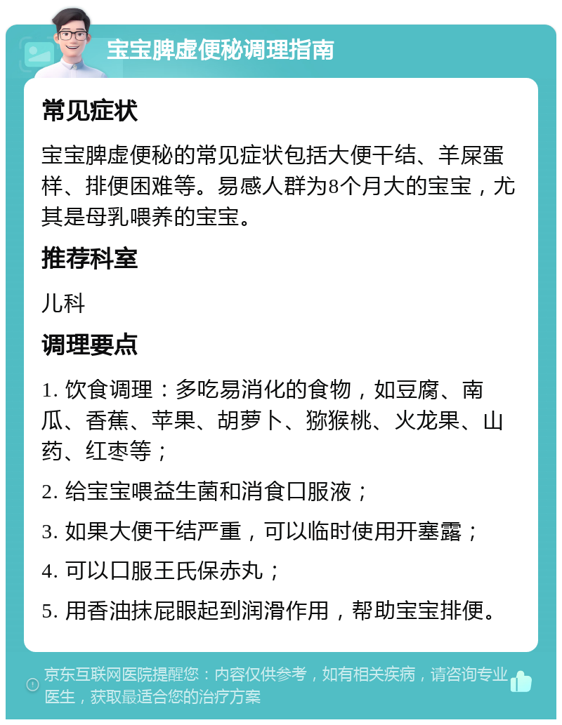 宝宝脾虚便秘调理指南 常见症状 宝宝脾虚便秘的常见症状包括大便干结、羊屎蛋样、排便困难等。易感人群为8个月大的宝宝，尤其是母乳喂养的宝宝。 推荐科室 儿科 调理要点 1. 饮食调理：多吃易消化的食物，如豆腐、南瓜、香蕉、苹果、胡萝卜、猕猴桃、火龙果、山药、红枣等； 2. 给宝宝喂益生菌和消食口服液； 3. 如果大便干结严重，可以临时使用开塞露； 4. 可以口服王氏保赤丸； 5. 用香油抹屁眼起到润滑作用，帮助宝宝排便。