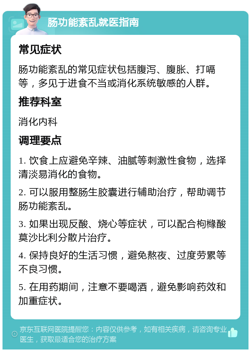 肠功能紊乱就医指南 常见症状 肠功能紊乱的常见症状包括腹泻、腹胀、打嗝等，多见于进食不当或消化系统敏感的人群。 推荐科室 消化内科 调理要点 1. 饮食上应避免辛辣、油腻等刺激性食物，选择清淡易消化的食物。 2. 可以服用整肠生胶囊进行辅助治疗，帮助调节肠功能紊乱。 3. 如果出现反酸、烧心等症状，可以配合枸橼酸莫沙比利分散片治疗。 4. 保持良好的生活习惯，避免熬夜、过度劳累等不良习惯。 5. 在用药期间，注意不要喝酒，避免影响药效和加重症状。