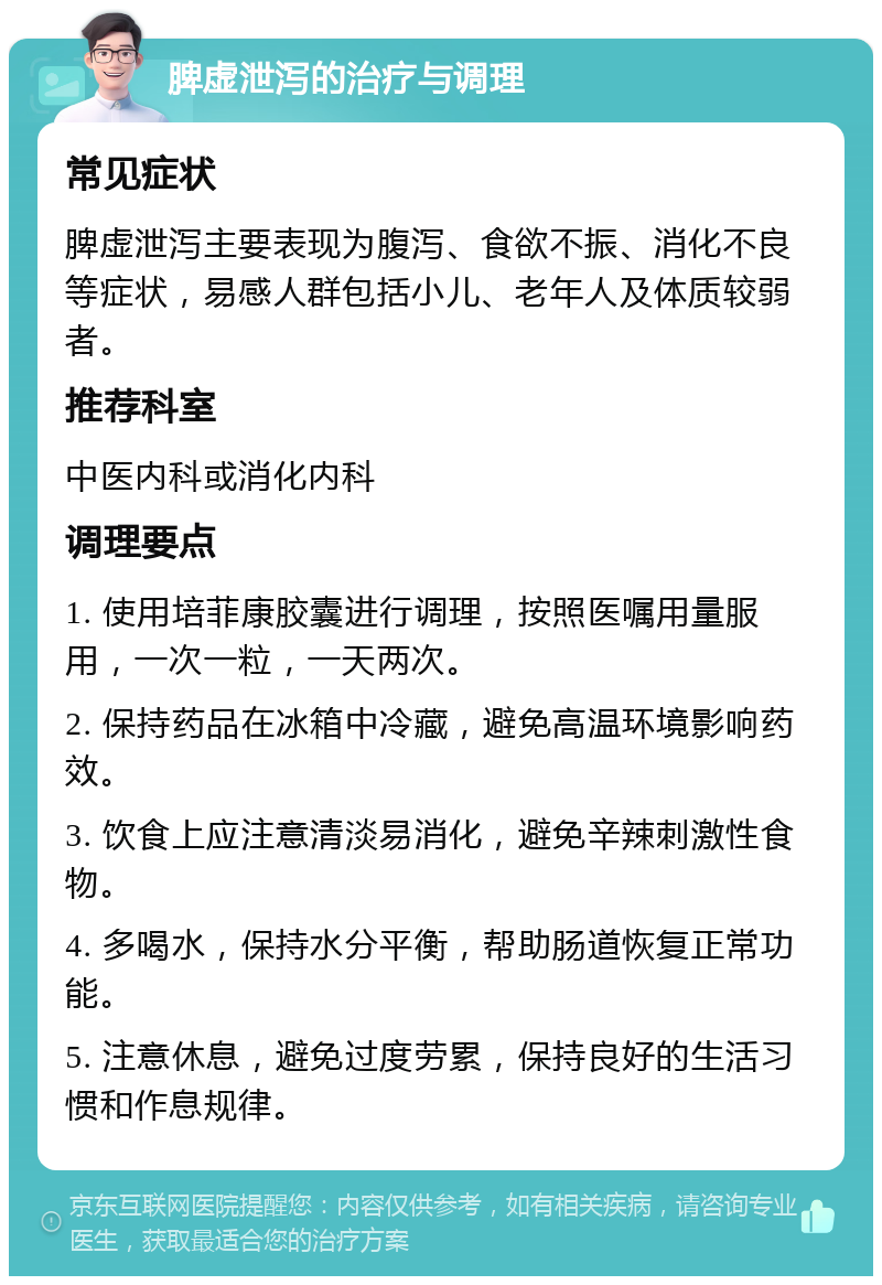 脾虚泄泻的治疗与调理 常见症状 脾虚泄泻主要表现为腹泻、食欲不振、消化不良等症状，易感人群包括小儿、老年人及体质较弱者。 推荐科室 中医内科或消化内科 调理要点 1. 使用培菲康胶囊进行调理，按照医嘱用量服用，一次一粒，一天两次。 2. 保持药品在冰箱中冷藏，避免高温环境影响药效。 3. 饮食上应注意清淡易消化，避免辛辣刺激性食物。 4. 多喝水，保持水分平衡，帮助肠道恢复正常功能。 5. 注意休息，避免过度劳累，保持良好的生活习惯和作息规律。