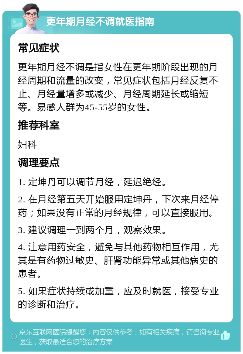 更年期月经不调就医指南 常见症状 更年期月经不调是指女性在更年期阶段出现的月经周期和流量的改变，常见症状包括月经反复不止、月经量增多或减少、月经周期延长或缩短等。易感人群为45-55岁的女性。 推荐科室 妇科 调理要点 1. 定坤丹可以调节月经，延迟绝经。 2. 在月经第五天开始服用定坤丹，下次来月经停药；如果没有正常的月经规律，可以直接服用。 3. 建议调理一到两个月，观察效果。 4. 注意用药安全，避免与其他药物相互作用，尤其是有药物过敏史、肝肾功能异常或其他病史的患者。 5. 如果症状持续或加重，应及时就医，接受专业的诊断和治疗。