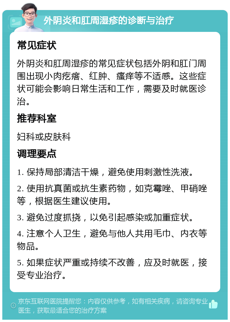 外阴炎和肛周湿疹的诊断与治疗 常见症状 外阴炎和肛周湿疹的常见症状包括外阴和肛门周围出现小肉疙瘩、红肿、瘙痒等不适感。这些症状可能会影响日常生活和工作，需要及时就医诊治。 推荐科室 妇科或皮肤科 调理要点 1. 保持局部清洁干燥，避免使用刺激性洗液。 2. 使用抗真菌或抗生素药物，如克霉唑、甲硝唑等，根据医生建议使用。 3. 避免过度抓挠，以免引起感染或加重症状。 4. 注意个人卫生，避免与他人共用毛巾、内衣等物品。 5. 如果症状严重或持续不改善，应及时就医，接受专业治疗。