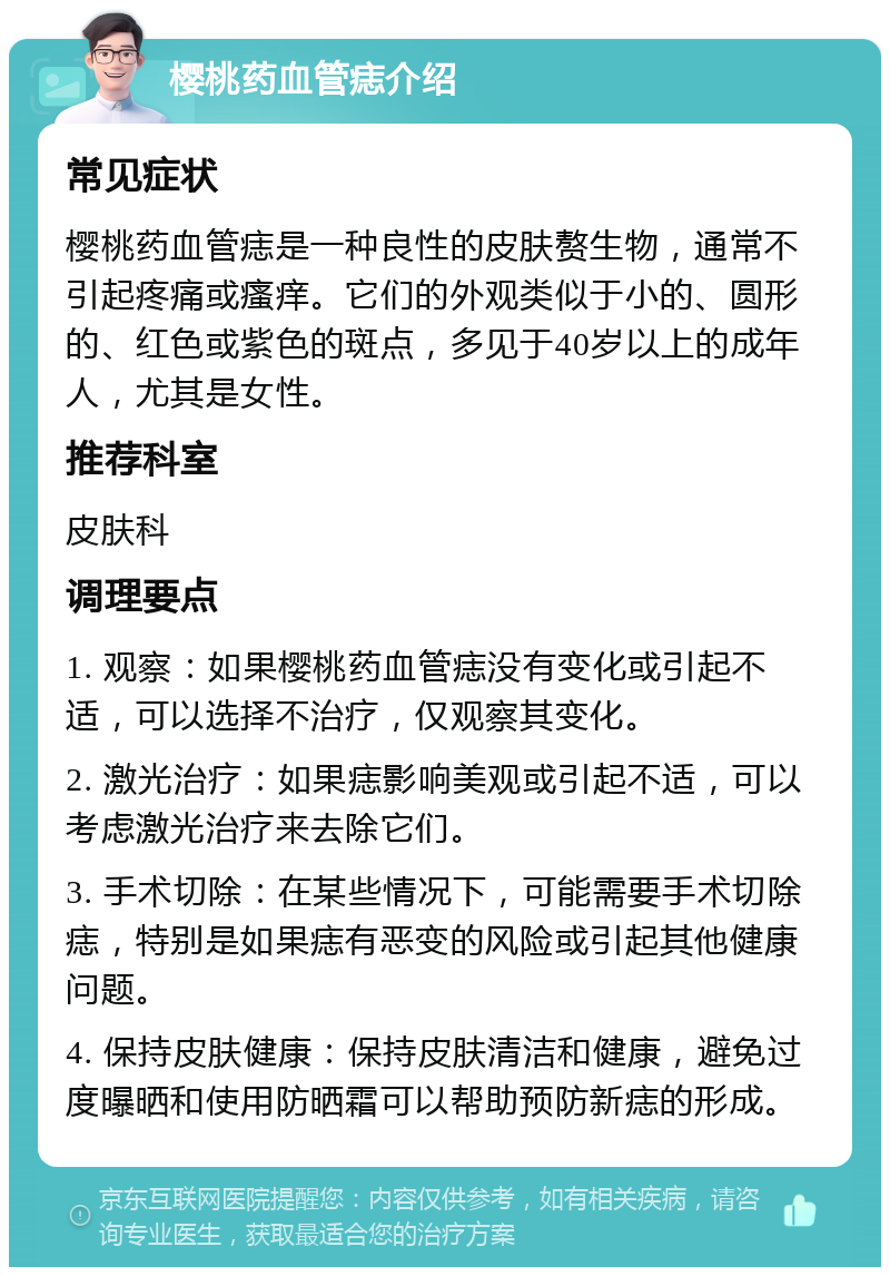 樱桃药血管痣介绍 常见症状 樱桃药血管痣是一种良性的皮肤赘生物，通常不引起疼痛或瘙痒。它们的外观类似于小的、圆形的、红色或紫色的斑点，多见于40岁以上的成年人，尤其是女性。 推荐科室 皮肤科 调理要点 1. 观察：如果樱桃药血管痣没有变化或引起不适，可以选择不治疗，仅观察其变化。 2. 激光治疗：如果痣影响美观或引起不适，可以考虑激光治疗来去除它们。 3. 手术切除：在某些情况下，可能需要手术切除痣，特别是如果痣有恶变的风险或引起其他健康问题。 4. 保持皮肤健康：保持皮肤清洁和健康，避免过度曝晒和使用防晒霜可以帮助预防新痣的形成。