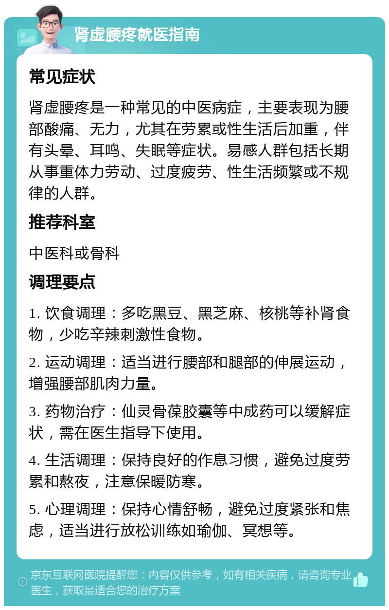 肾虚腰疼就医指南 常见症状 肾虚腰疼是一种常见的中医病症，主要表现为腰部酸痛、无力，尤其在劳累或性生活后加重，伴有头晕、耳鸣、失眠等症状。易感人群包括长期从事重体力劳动、过度疲劳、性生活频繁或不规律的人群。 推荐科室 中医科或骨科 调理要点 1. 饮食调理：多吃黑豆、黑芝麻、核桃等补肾食物，少吃辛辣刺激性食物。 2. 运动调理：适当进行腰部和腿部的伸展运动，增强腰部肌肉力量。 3. 药物治疗：仙灵骨葆胶囊等中成药可以缓解症状，需在医生指导下使用。 4. 生活调理：保持良好的作息习惯，避免过度劳累和熬夜，注意保暖防寒。 5. 心理调理：保持心情舒畅，避免过度紧张和焦虑，适当进行放松训练如瑜伽、冥想等。