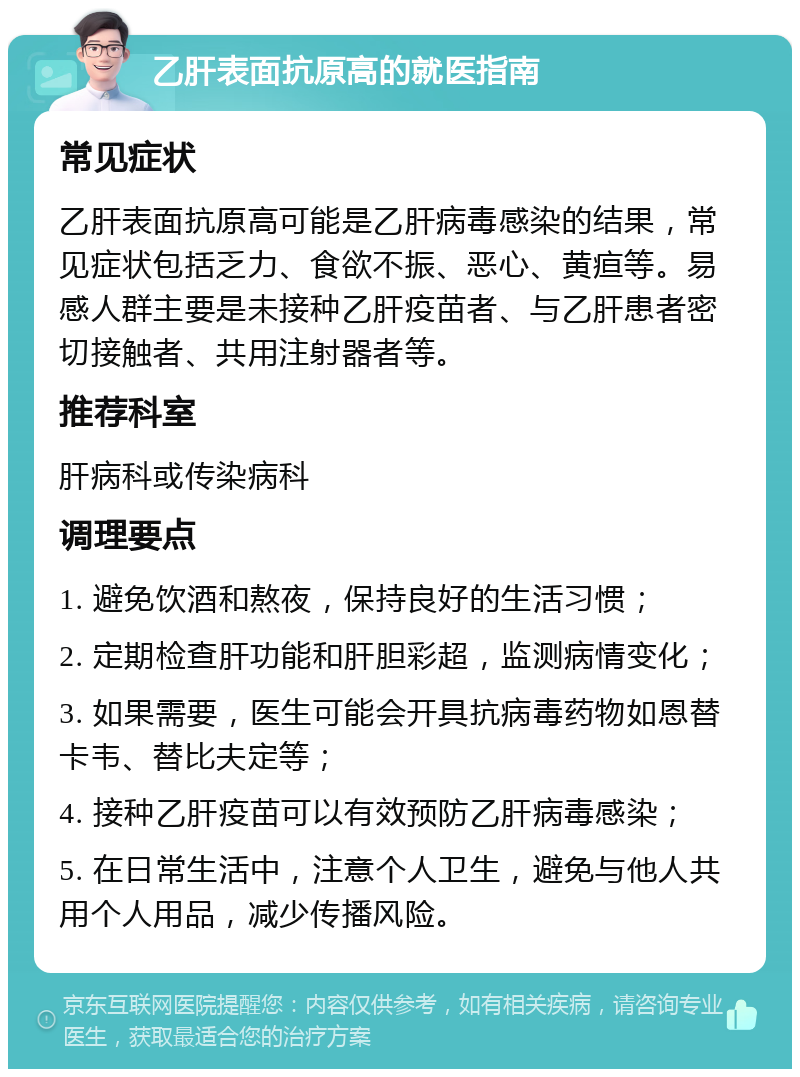 乙肝表面抗原高的就医指南 常见症状 乙肝表面抗原高可能是乙肝病毒感染的结果，常见症状包括乏力、食欲不振、恶心、黄疸等。易感人群主要是未接种乙肝疫苗者、与乙肝患者密切接触者、共用注射器者等。 推荐科室 肝病科或传染病科 调理要点 1. 避免饮酒和熬夜，保持良好的生活习惯； 2. 定期检查肝功能和肝胆彩超，监测病情变化； 3. 如果需要，医生可能会开具抗病毒药物如恩替卡韦、替比夫定等； 4. 接种乙肝疫苗可以有效预防乙肝病毒感染； 5. 在日常生活中，注意个人卫生，避免与他人共用个人用品，减少传播风险。