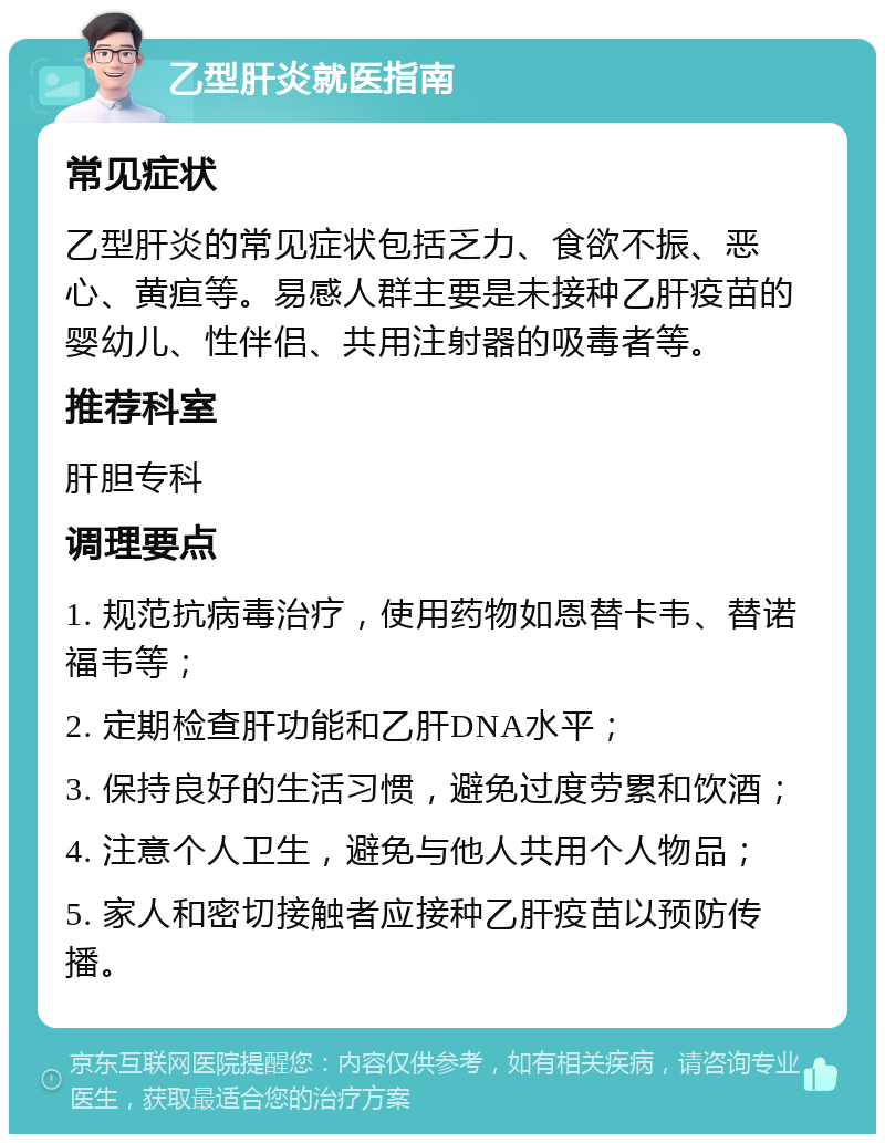 乙型肝炎就医指南 常见症状 乙型肝炎的常见症状包括乏力、食欲不振、恶心、黄疸等。易感人群主要是未接种乙肝疫苗的婴幼儿、性伴侣、共用注射器的吸毒者等。 推荐科室 肝胆专科 调理要点 1. 规范抗病毒治疗，使用药物如恩替卡韦、替诺福韦等； 2. 定期检查肝功能和乙肝DNA水平； 3. 保持良好的生活习惯，避免过度劳累和饮酒； 4. 注意个人卫生，避免与他人共用个人物品； 5. 家人和密切接触者应接种乙肝疫苗以预防传播。