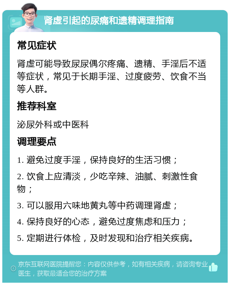 肾虚引起的尿痛和遗精调理指南 常见症状 肾虚可能导致尿尿偶尔疼痛、遗精、手淫后不适等症状，常见于长期手淫、过度疲劳、饮食不当等人群。 推荐科室 泌尿外科或中医科 调理要点 1. 避免过度手淫，保持良好的生活习惯； 2. 饮食上应清淡，少吃辛辣、油腻、刺激性食物； 3. 可以服用六味地黄丸等中药调理肾虚； 4. 保持良好的心态，避免过度焦虑和压力； 5. 定期进行体检，及时发现和治疗相关疾病。