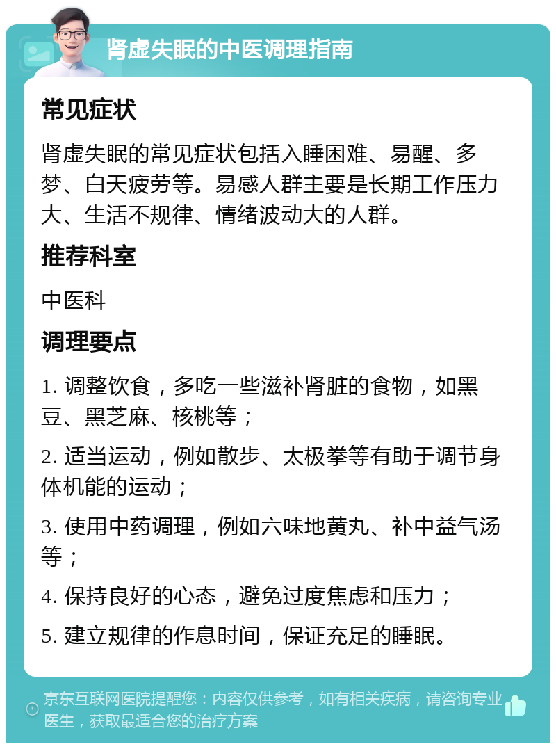 肾虚失眠的中医调理指南 常见症状 肾虚失眠的常见症状包括入睡困难、易醒、多梦、白天疲劳等。易感人群主要是长期工作压力大、生活不规律、情绪波动大的人群。 推荐科室 中医科 调理要点 1. 调整饮食，多吃一些滋补肾脏的食物，如黑豆、黑芝麻、核桃等； 2. 适当运动，例如散步、太极拳等有助于调节身体机能的运动； 3. 使用中药调理，例如六味地黄丸、补中益气汤等； 4. 保持良好的心态，避免过度焦虑和压力； 5. 建立规律的作息时间，保证充足的睡眠。