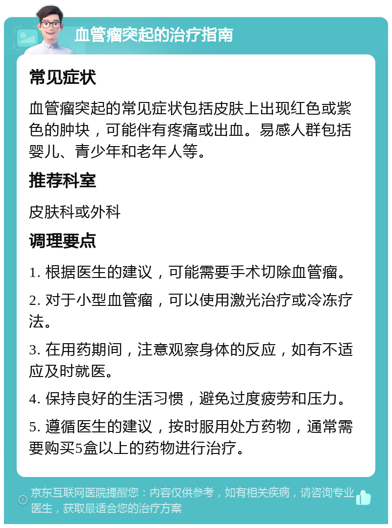 血管瘤突起的治疗指南 常见症状 血管瘤突起的常见症状包括皮肤上出现红色或紫色的肿块，可能伴有疼痛或出血。易感人群包括婴儿、青少年和老年人等。 推荐科室 皮肤科或外科 调理要点 1. 根据医生的建议，可能需要手术切除血管瘤。 2. 对于小型血管瘤，可以使用激光治疗或冷冻疗法。 3. 在用药期间，注意观察身体的反应，如有不适应及时就医。 4. 保持良好的生活习惯，避免过度疲劳和压力。 5. 遵循医生的建议，按时服用处方药物，通常需要购买5盒以上的药物进行治疗。