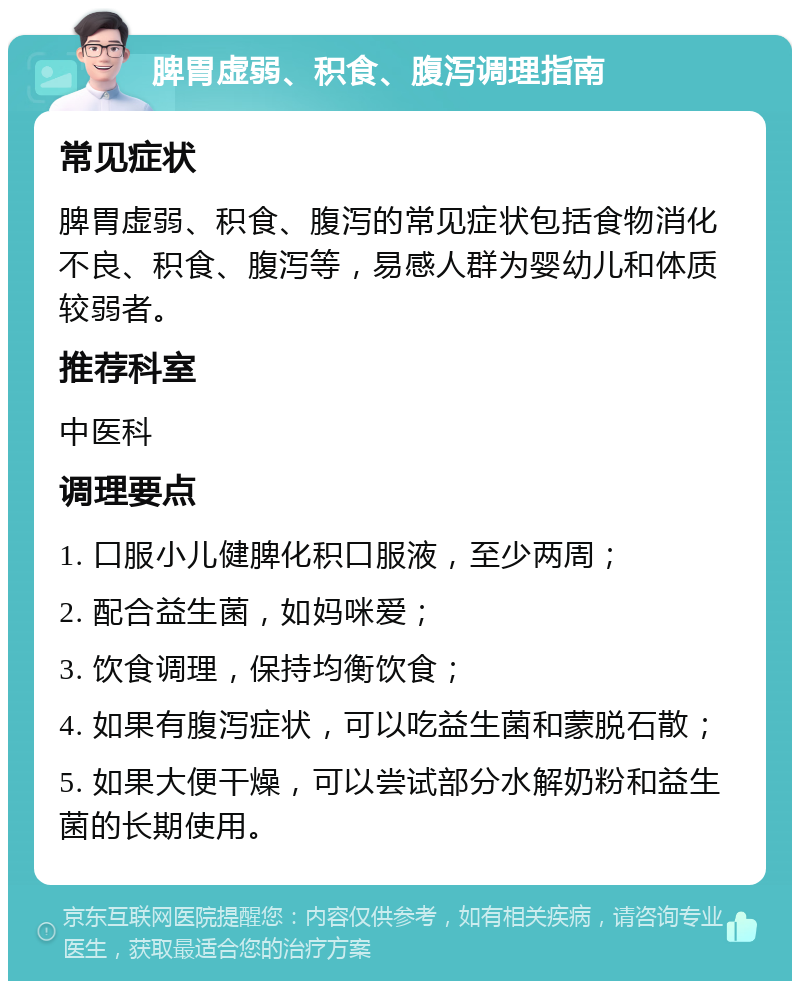 脾胃虚弱、积食、腹泻调理指南 常见症状 脾胃虚弱、积食、腹泻的常见症状包括食物消化不良、积食、腹泻等，易感人群为婴幼儿和体质较弱者。 推荐科室 中医科 调理要点 1. 口服小儿健脾化积口服液，至少两周； 2. 配合益生菌，如妈咪爱； 3. 饮食调理，保持均衡饮食； 4. 如果有腹泻症状，可以吃益生菌和蒙脱石散； 5. 如果大便干燥，可以尝试部分水解奶粉和益生菌的长期使用。