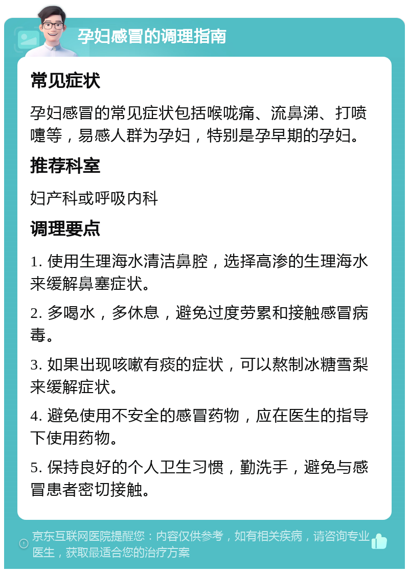 孕妇感冒的调理指南 常见症状 孕妇感冒的常见症状包括喉咙痛、流鼻涕、打喷嚏等，易感人群为孕妇，特别是孕早期的孕妇。 推荐科室 妇产科或呼吸内科 调理要点 1. 使用生理海水清洁鼻腔，选择高渗的生理海水来缓解鼻塞症状。 2. 多喝水，多休息，避免过度劳累和接触感冒病毒。 3. 如果出现咳嗽有痰的症状，可以熬制冰糖雪梨来缓解症状。 4. 避免使用不安全的感冒药物，应在医生的指导下使用药物。 5. 保持良好的个人卫生习惯，勤洗手，避免与感冒患者密切接触。