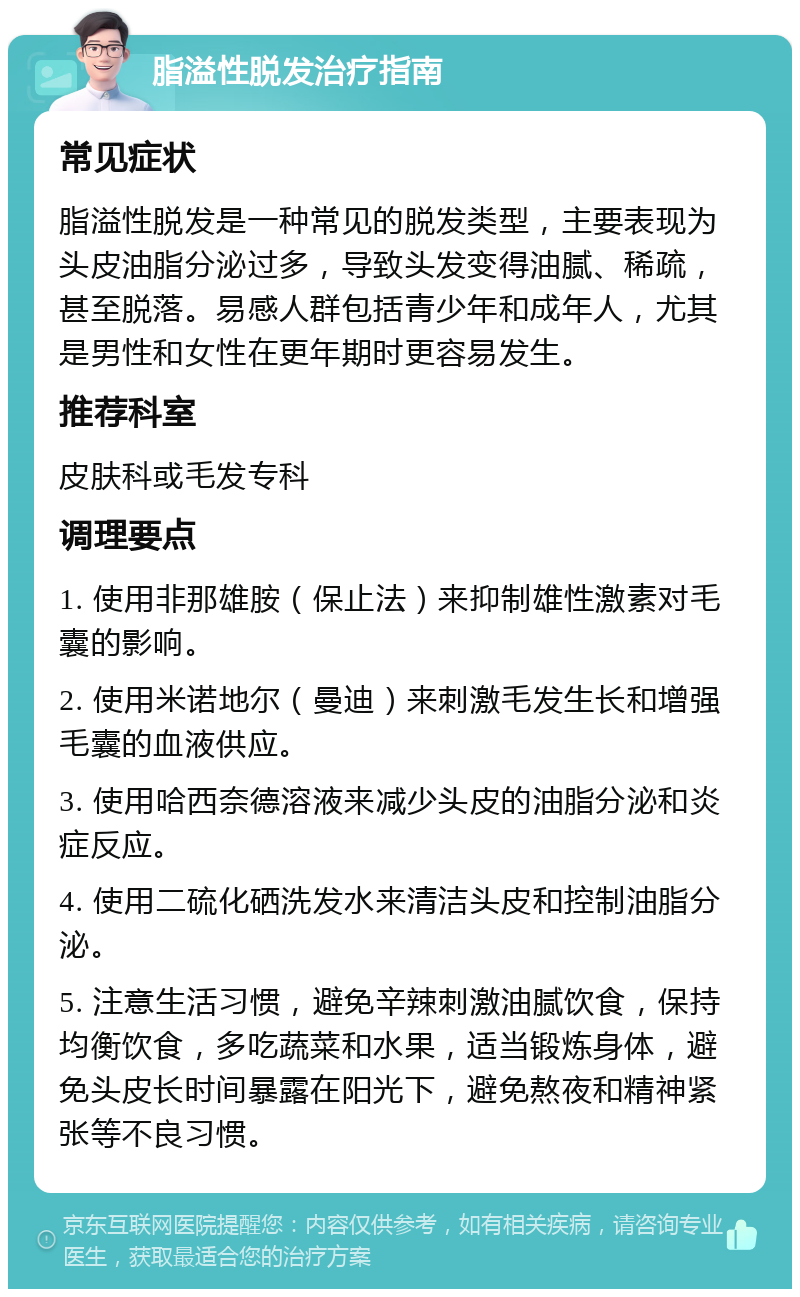 脂溢性脱发治疗指南 常见症状 脂溢性脱发是一种常见的脱发类型，主要表现为头皮油脂分泌过多，导致头发变得油腻、稀疏，甚至脱落。易感人群包括青少年和成年人，尤其是男性和女性在更年期时更容易发生。 推荐科室 皮肤科或毛发专科 调理要点 1. 使用非那雄胺（保止法）来抑制雄性激素对毛囊的影响。 2. 使用米诺地尔（曼迪）来刺激毛发生长和增强毛囊的血液供应。 3. 使用哈西奈德溶液来减少头皮的油脂分泌和炎症反应。 4. 使用二硫化硒洗发水来清洁头皮和控制油脂分泌。 5. 注意生活习惯，避免辛辣刺激油腻饮食，保持均衡饮食，多吃蔬菜和水果，适当锻炼身体，避免头皮长时间暴露在阳光下，避免熬夜和精神紧张等不良习惯。