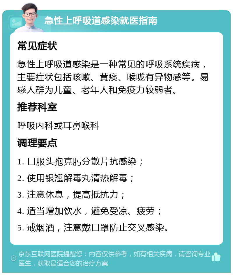 急性上呼吸道感染就医指南 常见症状 急性上呼吸道感染是一种常见的呼吸系统疾病，主要症状包括咳嗽、黄痰、喉咙有异物感等。易感人群为儿童、老年人和免疫力较弱者。 推荐科室 呼吸内科或耳鼻喉科 调理要点 1. 口服头孢克肟分散片抗感染； 2. 使用银翘解毒丸清热解毒； 3. 注意休息，提高抵抗力； 4. 适当增加饮水，避免受凉、疲劳； 5. 戒烟酒，注意戴口罩防止交叉感染。